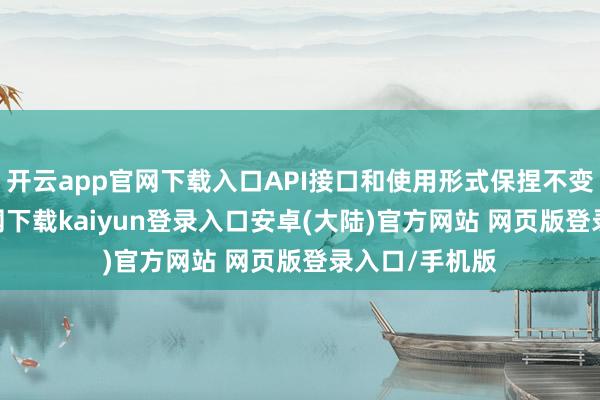 开云app官网下载入口API接口和使用形式保捏不变-开云app官网下载kaiyun登录入口安卓(大陆)官方网站 网页版登录入口/手机版