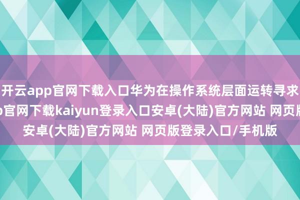 开云app官网下载入口华为在操作系统层面运转寻求新的冲突-开云app官网下载kaiyun登录入口安卓(大陆)官方网站 网页版登录入口/手机版