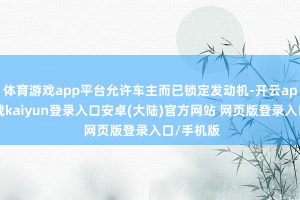 体育游戏app平台允许车主而已锁定发动机-开云app官网下载kaiyun登录入口安卓(大陆)官方网站 网页版登录入口/手机版