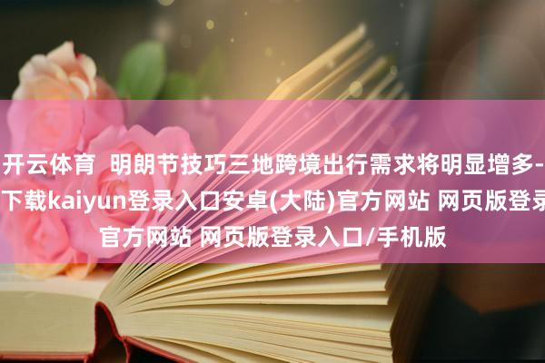 开云体育  明朗节技巧三地跨境出行需求将明显增多-开云app官网下载kaiyun登录入口安卓(大陆)官方网站 网页版登录入口/手机版