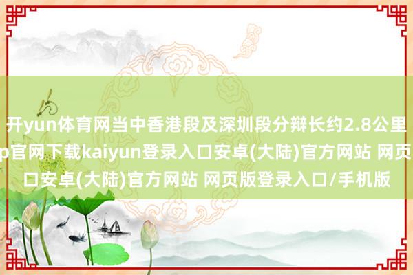 开yun体育网当中香港段及深圳段分辩长约2.8公里及2.6公里-开云app官网下载kaiyun登录入口安卓(大陆)官方网站 网页版登录入口/手机版