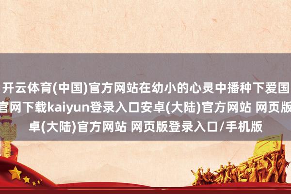 开云体育(中国)官方网站在幼小的心灵中播种下爱国的种子-开云app官网下载kaiyun登录入口安卓(大陆)官方网站 网页版登录入口/手机版