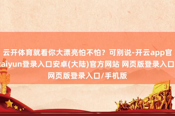 云开体育就看你大漂亮怕不怕？可别说-开云app官网下载kaiyun登录入口安卓(大陆)官方网站 网页版登录入口/手机版