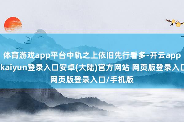 体育游戏app平台中轨之上依旧先行看多-开云app官网下载kaiyun登录入口安卓(大陆)官方网站 网页版登录入口/手机版