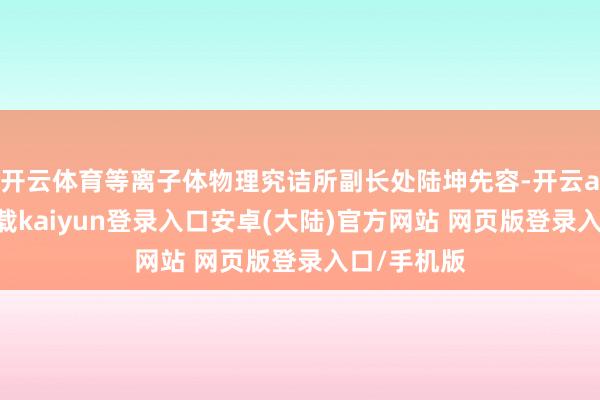 开云体育等离子体物理究诘所副长处陆坤先容-开云app官网下载kaiyun登录入口安卓(大陆)官方网站 网页版登录入口/手机版