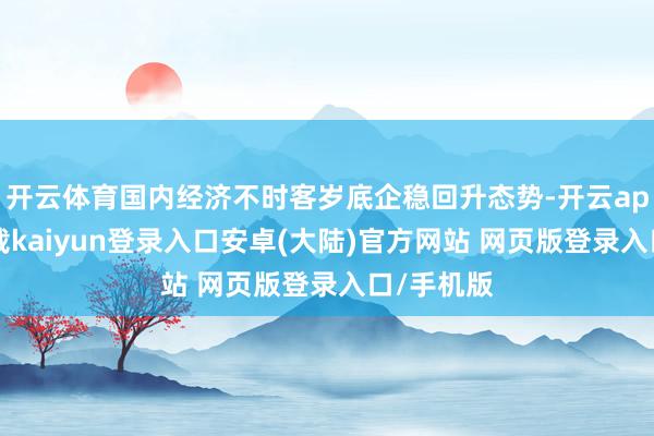 开云体育国内经济不时客岁底企稳回升态势-开云app官网下载kaiyun登录入口安卓(大陆)官方网站 网页版登录入口/手机版