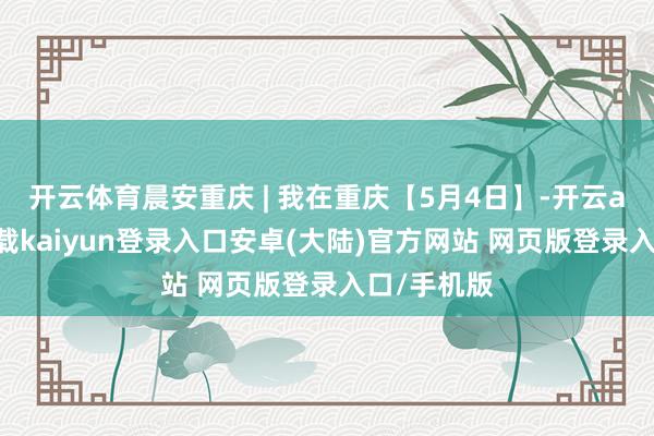 开云体育晨安重庆 | 我在重庆【5月4日】-开云app官网下载kaiyun登录入口安卓(大陆)官方网站 网页版登录入口/手机版