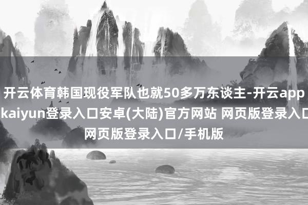 开云体育韩国现役军队也就50多万东谈主-开云app官网下载kaiyun登录入口安卓(大陆)官方网站 网页版登录入口/手机版