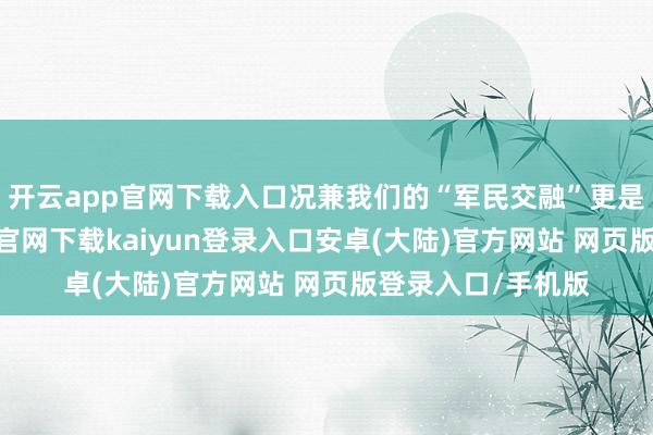 开云app官网下载入口况兼我们的“军民交融”更是了不得-开云app官网下载kaiyun登录入口安卓(大陆)官方网站 网页版登录入口/手机版