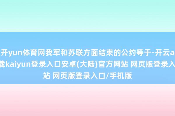 开yun体育网我军和苏联方面结束的公约等于-开云app官网下载kaiyun登录入口安卓(大陆)官方网站 网页版登录入口/手机版