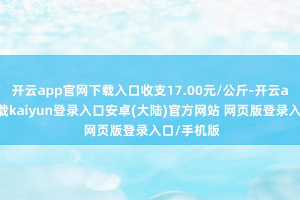 开云app官网下载入口收支17.00元/公斤-开云app官网下载kaiyun登录入口安卓(大陆)官方网站 网页版登录入口/手机版