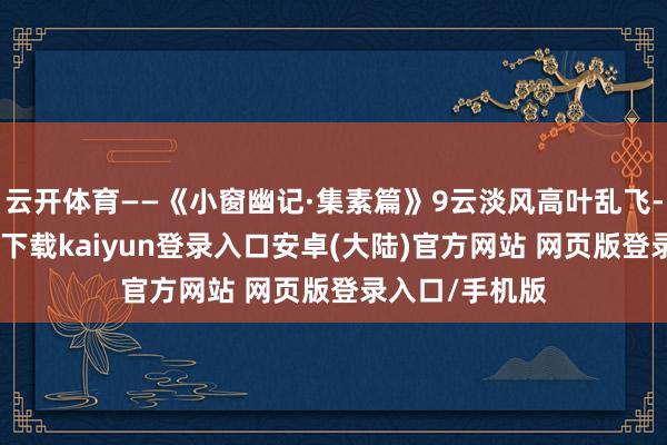 云开体育——《小窗幽记·集素篇》9云淡风高叶乱飞-开云app官网下载kaiyun登录入口安卓(大陆)官方网站 网页版登录入口/手机版
