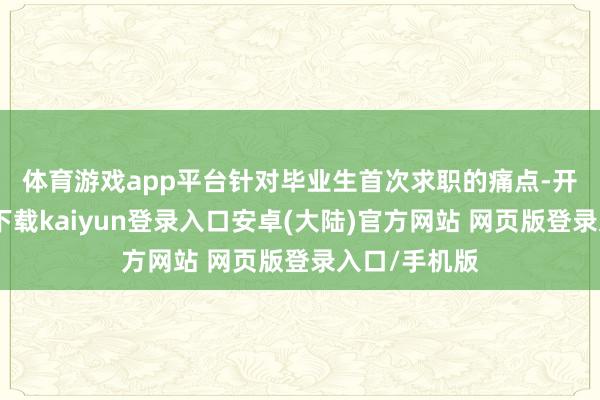 体育游戏app平台　　针对毕业生首次求职的痛点-开云app官网下载kaiyun登录入口安卓(大陆)官方网站 网页版登录入口/手机版