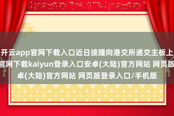 开云app官网下载入口近日接踵向港交所递交主板上市肯求-开云app官网下载kaiyun登录入口安卓(大陆)官方网站 网页版登录入口/手机版