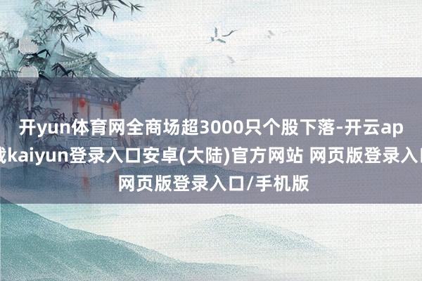 开yun体育网全商场超3000只个股下落-开云app官网下载kaiyun登录入口安卓(大陆)官方网站 网页版登录入口/手机版