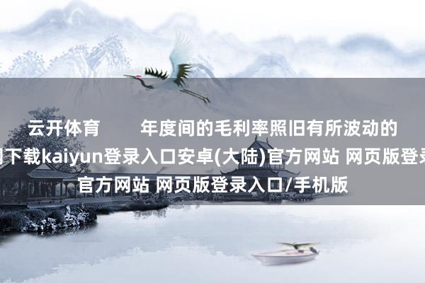 云开体育        年度间的毛利率照旧有所波动的-开云app官网下载kaiyun登录入口安卓(大陆)官方网站 网页版登录入口/手机版