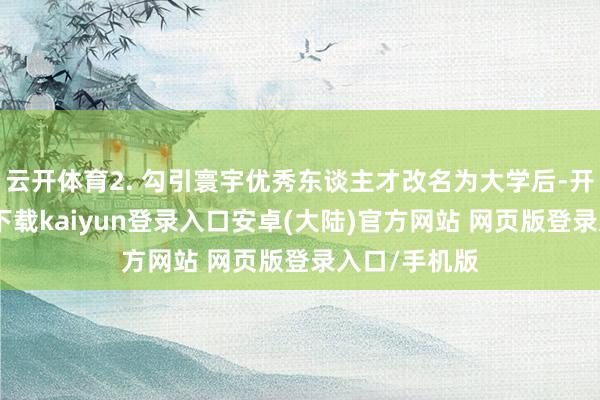 云开体育2. 勾引寰宇优秀东谈主才改名为大学后-开云app官网下载kaiyun登录入口安卓(大陆)官方网站 网页版登录入口/手机版