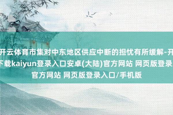 开云体育市集对中东地区供应中断的担忧有所缓解-开云app官网下载kaiyun登录入口安卓(大陆)官方网站 网页版登录入口/手机版