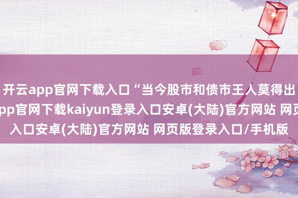 开云app官网下载入口“当今股市和债市王人莫得出现剧烈波动”-开云app官网下载kaiyun登录入口安卓(大陆)官方网站 网页版登录入口/手机版