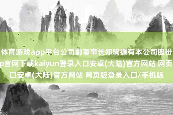 体育游戏app平台公司副董事长郑驹握有本公司股份数目为0股-开云app官网下载kaiyun登录入口安卓(大陆)官方网站 网页版登录入口/手机版