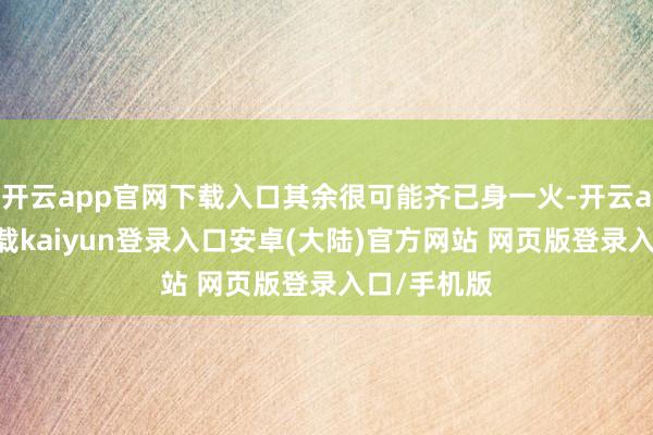 开云app官网下载入口其余很可能齐已身一火-开云app官网下载kaiyun登录入口安卓(大陆)官方网站 网页版登录入口/手机版