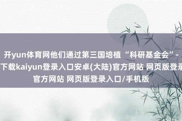 开yun体育网他们通过第三国培植 “科研基金会”-开云app官网下载kaiyun登录入口安卓(大陆)官方网站 网页版登录入口/手机版