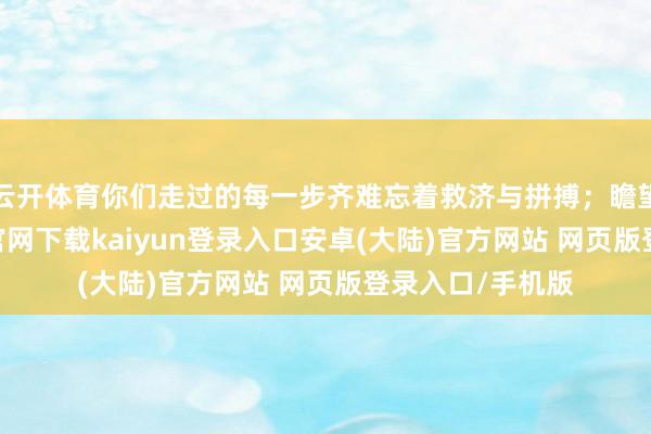 云开体育你们走过的每一步齐难忘着救济与拼搏；瞻望将来-开云app官网下载kaiyun登录入口安卓(大陆)官方网站 网页版登录入口/手机版