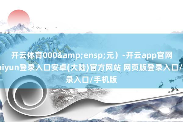 开云体育000&ensp;元）-开云app官网下载kaiyun登录入口安卓(大陆)官方网站 网页版登录入口/手机版