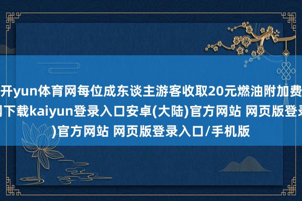 开yun体育网每位成东谈主游客收取20元燃油附加费-开云app官网下载kaiyun登录入口安卓(大陆)官方网站 网页版登录入口/手机版