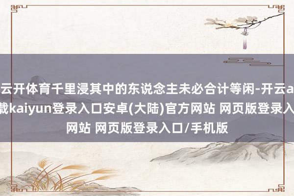 云开体育千里浸其中的东说念主未必合计等闲-开云app官网下载kaiyun登录入口安卓(大陆)官方网站 网页版登录入口/手机版