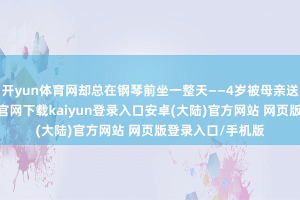 开yun体育网却总在钢琴前坐一整天——4岁被母亲送去学琴-开云app官网下载kaiyun登录入口安卓(大陆)官方网站 网页版登录入口/手机版
