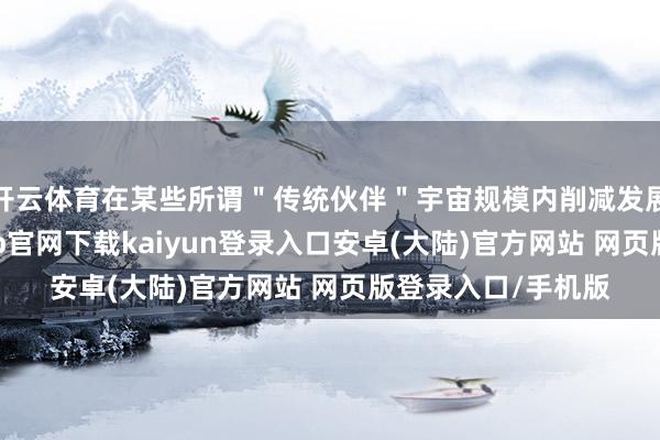 开云体育在某些所谓＂传统伙伴＂宇宙规模内削减发展补救之际-开云app官网下载kaiyun登录入口安卓(大陆)官方网站 网页版登录入口/手机版
