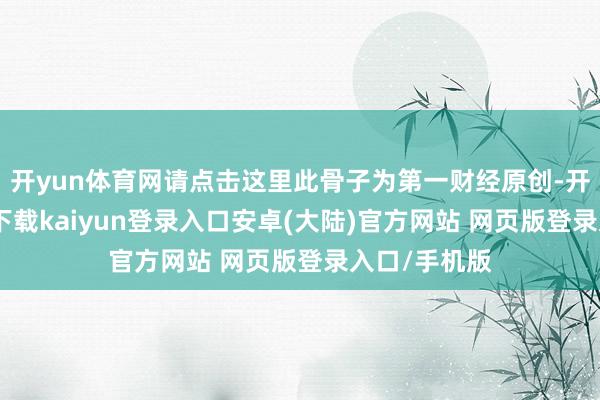 开yun体育网请点击这里此骨子为第一财经原创-开云app官网下载kaiyun登录入口安卓(大陆)官方网站 网页版登录入口/手机版
