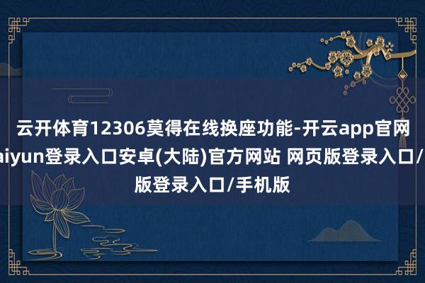 云开体育12306莫得在线换座功能-开云app官网下载kaiyun登录入口安卓(大陆)官方网站 网页版登录入口/手机版