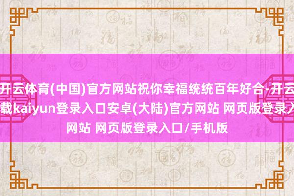 开云体育(中国)官方网站祝你幸福统统百年好合-开云app官网下载kaiyun登录入口安卓(大陆)官方网站 网页版登录入口/手机版