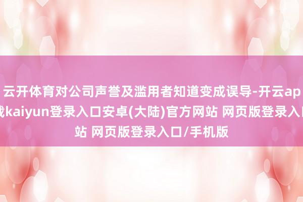 云开体育对公司声誉及滥用者知道变成误导-开云app官网下载kaiyun登录入口安卓(大陆)官方网站 网页版登录入口/手机版