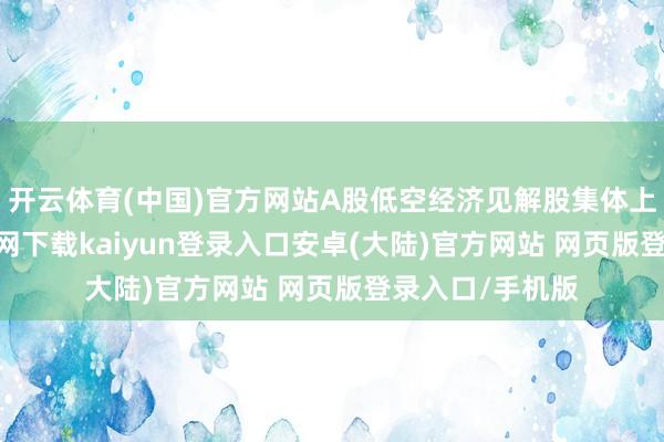 开云体育(中国)官方网站A股低空经济见解股集体上升-开云app官网下载kaiyun登录入口安卓(大陆)官方网站 网页版登录入口/手机版