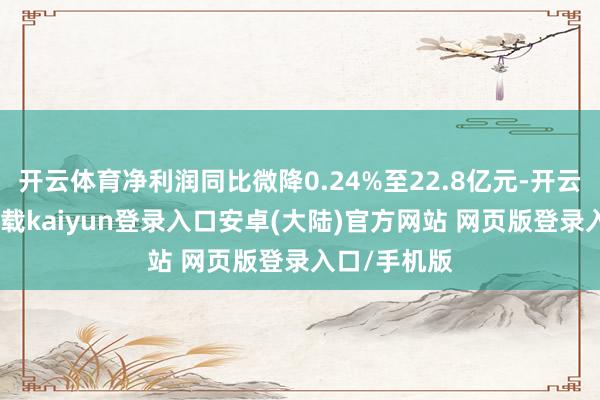 开云体育净利润同比微降0.24%至22.8亿元-开云app官网下载kaiyun登录入口安卓(大陆)官方网站 网页版登录入口/手机版