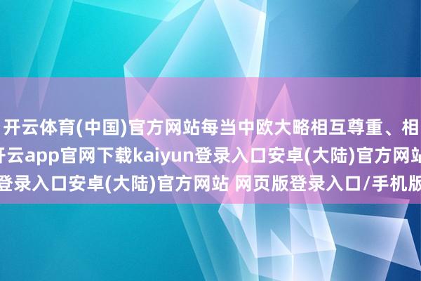 开云体育(中国)官方网站每当中欧大略相互尊重、相互相连、相互通达-开云app官网下载kaiyun登录入口安卓(大陆)官方网站 网页版登录入口/手机版