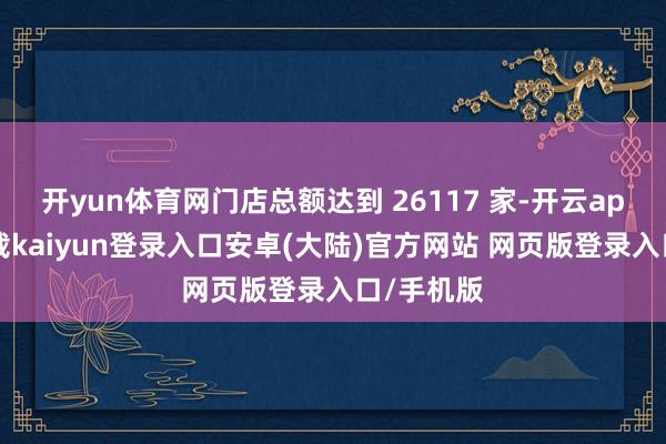 开yun体育网门店总额达到 26117 家-开云app官网下载kaiyun登录入口安卓(大陆)官方网站 网页版登录入口/手机版