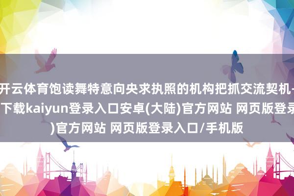 开云体育饱读舞特意向央求执照的机构把抓交流契机-开云app官网下载kaiyun登录入口安卓(大陆)官方网站 网页版登录入口/手机版