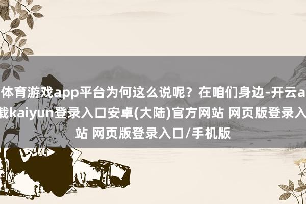 体育游戏app平台为何这么说呢？在咱们身边-开云app官网下载kaiyun登录入口安卓(大陆)官方网站 网页版登录入口/手机版