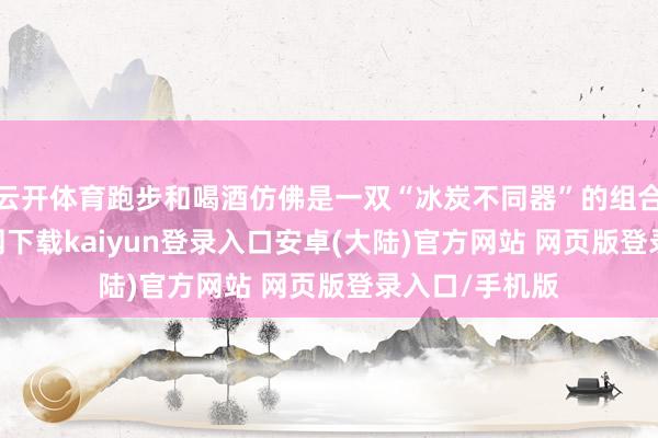 云开体育跑步和喝酒仿佛是一双“冰炭不同器”的组合-开云app官网下载kaiyun登录入口安卓(大陆)官方网站 网页版登录入口/手机版