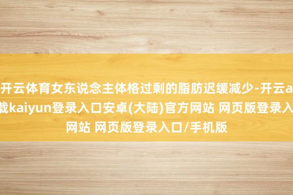 开云体育女东说念主体格过剩的脂肪迟缓减少-开云app官网下载kaiyun登录入口安卓(大陆)官方网站 网页版登录入口/手机版