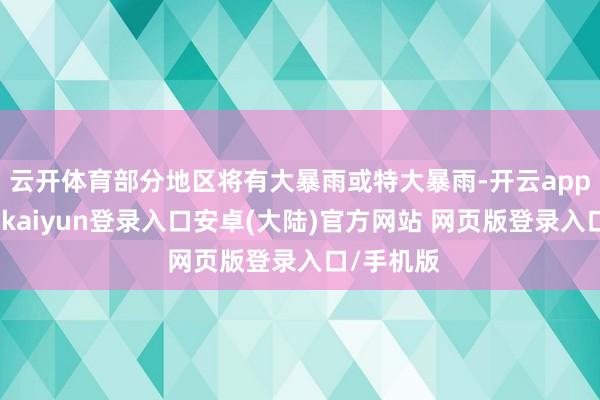 云开体育部分地区将有大暴雨或特大暴雨-开云app官网下载kaiyun登录入口安卓(大陆)官方网站 网页版登录入口/手机版