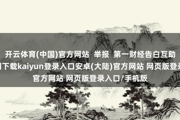 开云体育(中国)官方网站  举报  第一财经告白互助-开云app官网下载kaiyun登录入口安卓(大陆)官方网站 网页版登录入口/手机版