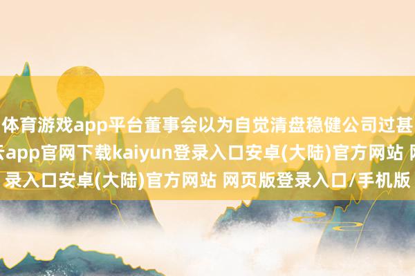 体育游戏app平台董事会以为自觉清盘稳健公司过甚鼓励的合座利益-开云app官网下载kaiyun登录入口安卓(大陆)官方网站 网页版登录入口/手机版