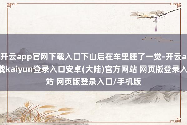 开云app官网下载入口下山后在车里睡了一觉-开云app官网下载kaiyun登录入口安卓(大陆)官方网站 网页版登录入口/手机版