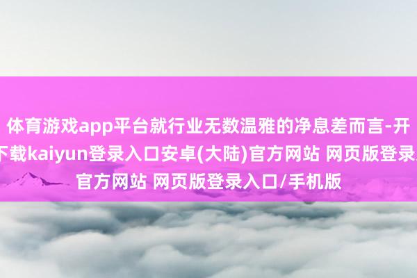 体育游戏app平台就行业无数温雅的净息差而言-开云app官网下载kaiyun登录入口安卓(大陆)官方网站 网页版登录入口/手机版