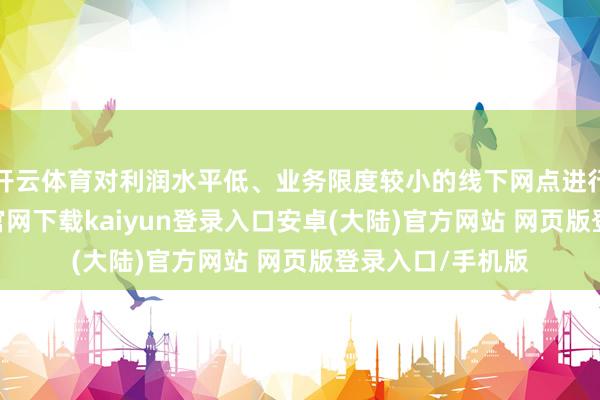开云体育对利润水平低、业务限度较小的线下网点进行铲除-开云app官网下载kaiyun登录入口安卓(大陆)官方网站 网页版登录入口/手机版